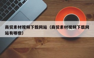 沅江商贸素材视频下载网站（商贸素材视频下载网站有哪些）