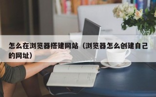 沅江怎么在浏览器搭建网站（浏览器怎么创建自己的网址）