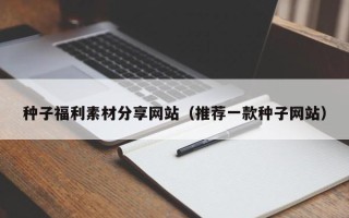 沅江种子福利素材分享网站（推荐一款种子网站）
